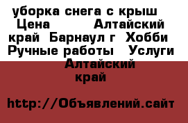 уборка снега с крыш › Цена ­ 100 - Алтайский край, Барнаул г. Хобби. Ручные работы » Услуги   . Алтайский край